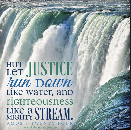 But let justice run down like water, and righteousness like a mighty stream. Amos 5: 24